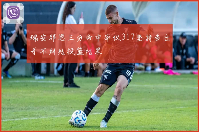 瑞安邓恩三分命中率仅317坚持多出手不纠结投篮结果