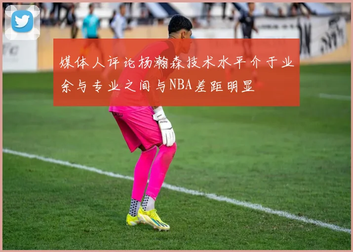 媒体人评论杨瀚森技术水平介于业余与专业之间与NBA差距明显