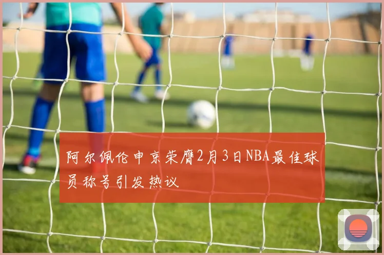 阿尔佩伦申京荣膺2月3日NBA最佳球员称号引发热议