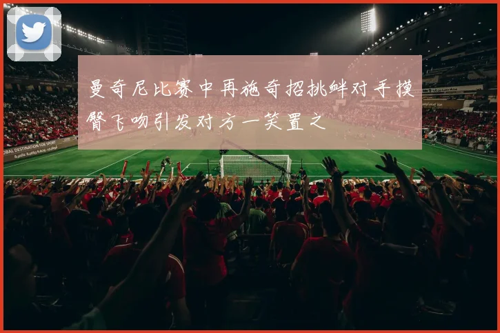 曼奇尼比赛中再施奇招挑衅对手摸臀飞吻引发对方一笑置之