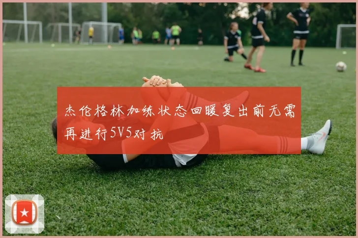杰伦格林加练状态回暖复出前无需再进行5V5对抗