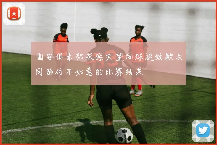 国安俱乐部深感失望向球迷致歉共同面对不如意的比赛结果