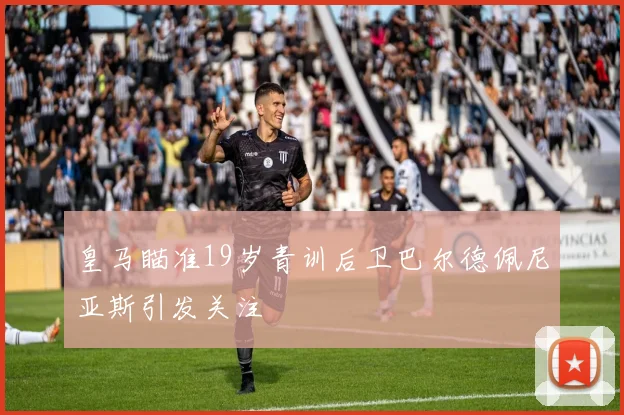 皇马瞄准19岁青训后卫巴尔德佩尼亚斯引发关注