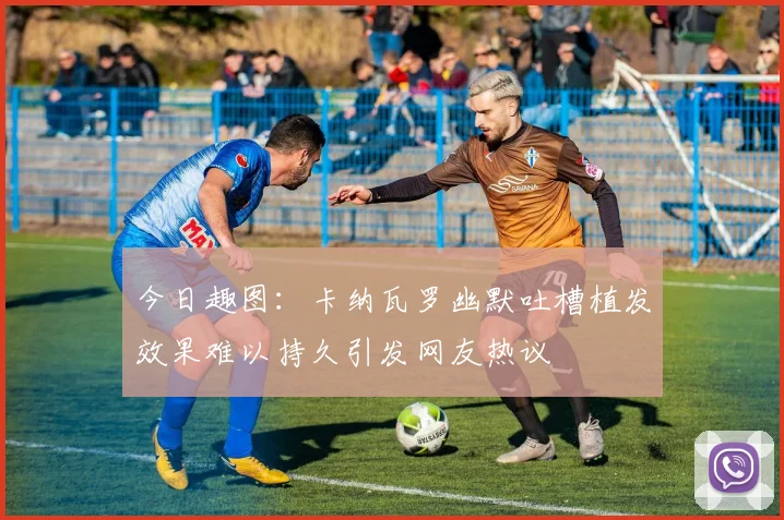 今日趣图：卡纳瓦罗幽默吐槽植发效果难以持久引发网友热议