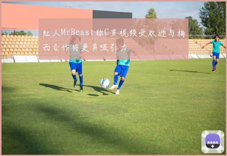 红人MrBeast称C罗视频受欢迎与梅西合作将更具吸引力