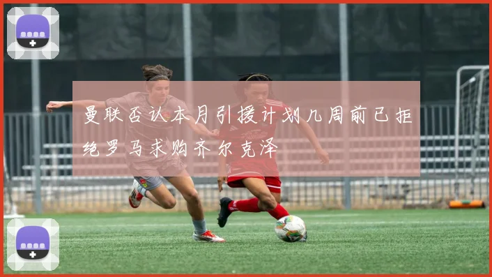 曼联否认本月引援计划几周前已拒绝罗马求购齐尔克泽