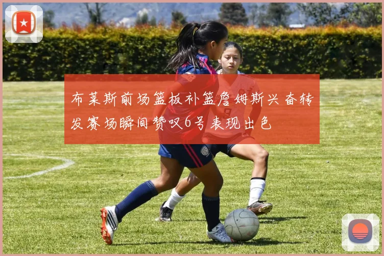 布莱斯前场篮板补篮詹姆斯兴奋转发赛场瞬间赞叹6号表现出色