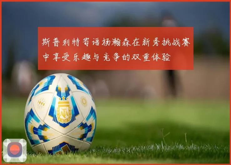 斯普利特寄语杨瀚森在新秀挑战赛中享受乐趣与竞争的双重体验