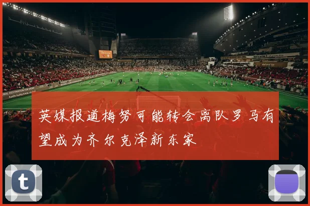 英媒报道梅努可能转会离队罗马有望成为齐尔克泽新东家