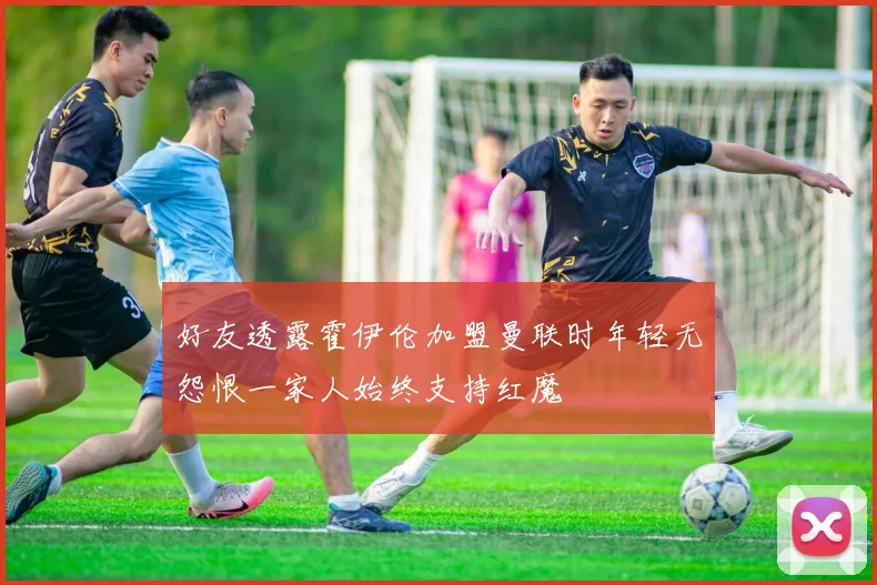 好友透露霍伊伦加盟曼联时年轻无怨恨一家人始终支持红魔