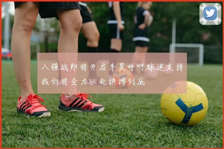 八强战即将开启李昊呼吁球迷支持我们将全力以赴拼搏到底