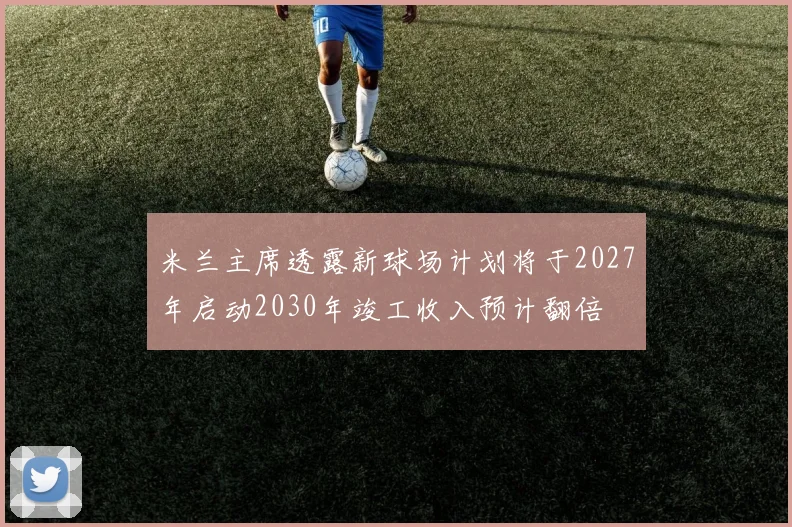 米兰主席透露新球场计划将于2027年启动2030年竣工收入预计翻倍