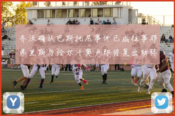 齐沃确认巴斯托尼事件已成往事邓弗里斯与恰尔汗奥卢即将复出助阵