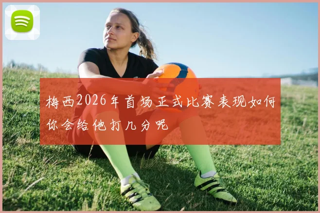 梅西2026年首场正式比赛表现如何你会给他打几分呢