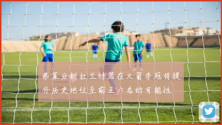 弗莱分析杜兰特若在火箭夺冠将提升历史地位至前五六名的可能性