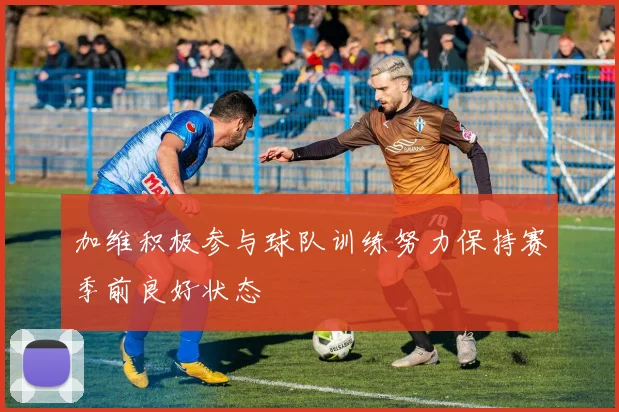 加维积极参与球队训练努力保持赛季前良好状态