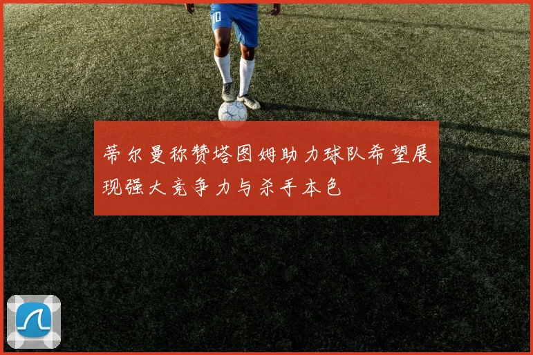 蒂尔曼称赞塔图姆助力球队希望展现强大竞争力与杀手本色