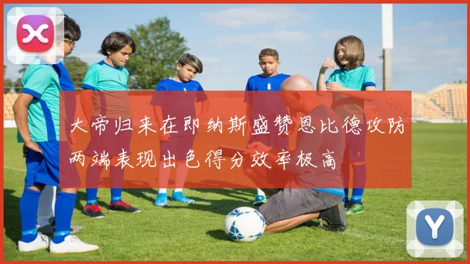 大帝归来在即纳斯盛赞恩比德攻防两端表现出色得分效率极高