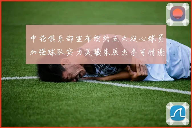 申花俱乐部宣布续约五大核心球员加强球队实力吴曦朱辰杰李可特谢拉马纳法齐续约