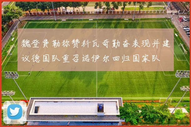 魏登费勒称赞科瓦奇勤奋表现并建议德国队重召诺伊尔回归国家队