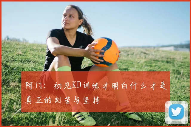 阿门：初见KD训练才明白什么才是真正的刻苦与坚持