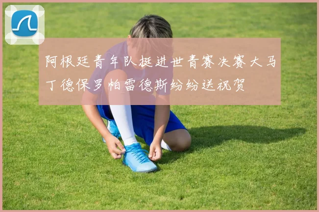 阿根廷青年队挺进世青赛决赛大马丁德保罗帕雷德斯纷纷送祝贺