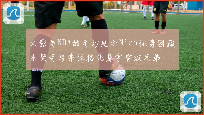 火影与NBA的奇妙结合Nico化身团藏东契奇与弗拉格化身宇智波兄弟