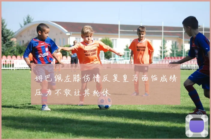 姆巴佩左膝伤情反复皇马面临成绩压力不敢让其轮休