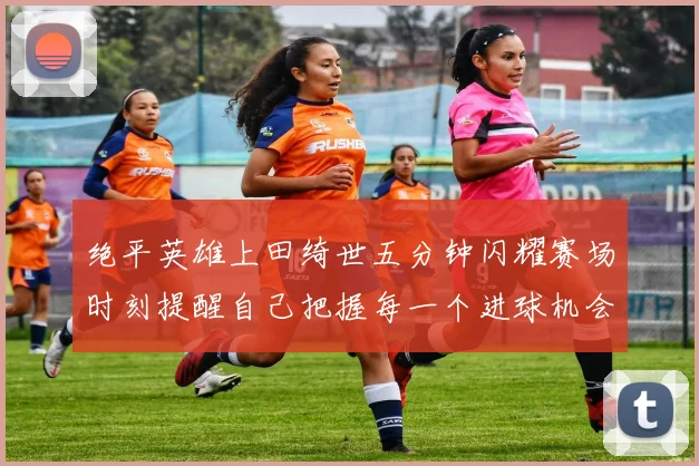 绝平英雄上田绮世五分钟闪耀赛场时刻提醒自己把握每一个进球机会