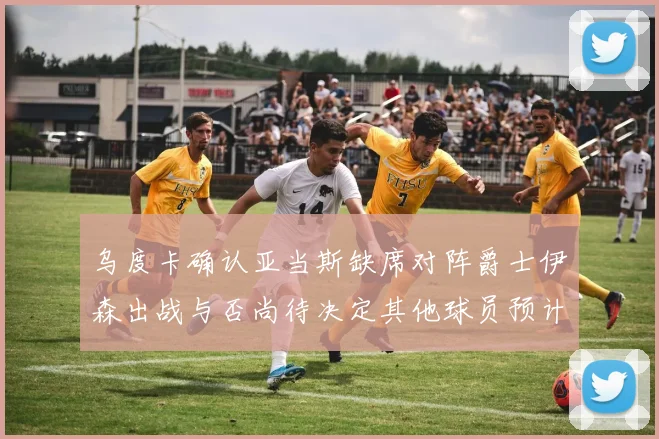 乌度卡确认亚当斯缺席对阵爵士伊森出战与否尚待决定其他球员预计均能参赛
