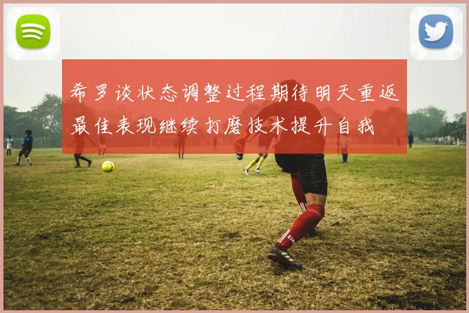 希罗谈状态调整过程期待明天重返最佳表现继续打磨技术提升自我