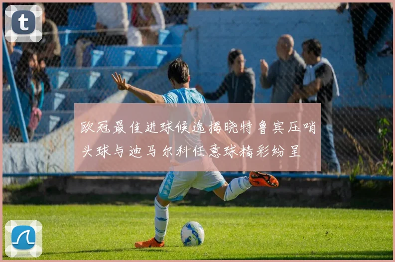 欧冠最佳进球候选揭晓特鲁宾压哨头球与迪马尔科任意球精彩纷呈