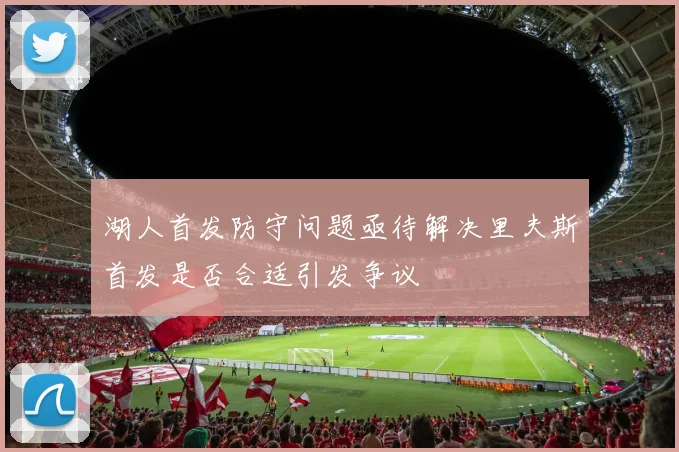 湖人首发防守问题亟待解决里夫斯首发是否合适引发争议