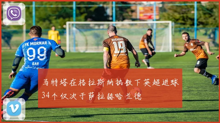 马特塔在格拉斯纳执教下英超进球34个仅次于萨拉赫哈兰德