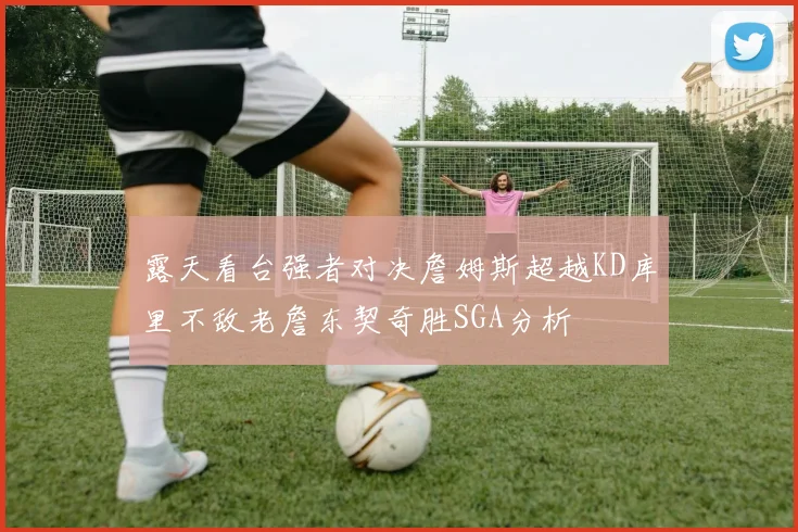 露天看台强者对决詹姆斯超越KD库里不敌老詹东契奇胜SGA分析