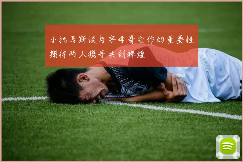 小托马斯谈与字母哥合作的重要性期待两人携手共创辉煌